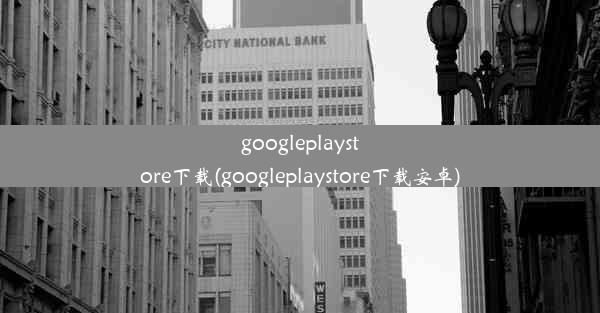 googleplaystore下载(googleplaystore下载安卓)