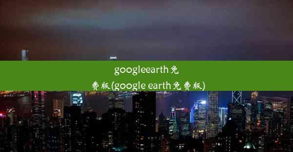 googleearth免费版(google earth免费版)