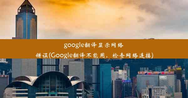 google翻译显示网络错误(Google翻译不能用，检查网络连接)