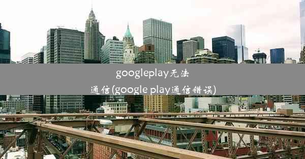 googleplay无法通信(google play通信错误)