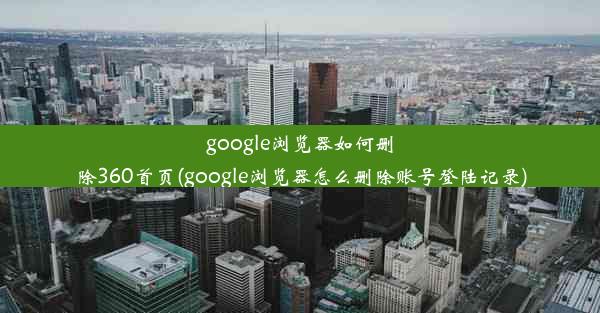 google浏览器如何删除360首页(google浏览器怎么删除账号登陆记录)