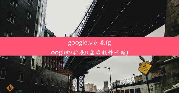 googletv扩展(googletv扩展u盘后软件卡顿)