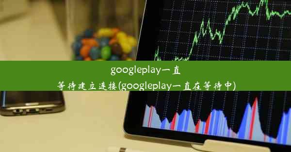 googleplay一直等待建立连接(googleplay一直在等待中)