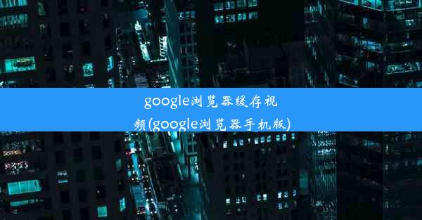 google浏览器缓存视频(google浏览器手机版)