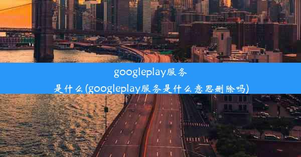 googleplay服务是什么(googleplay服务是什么意思删除吗)