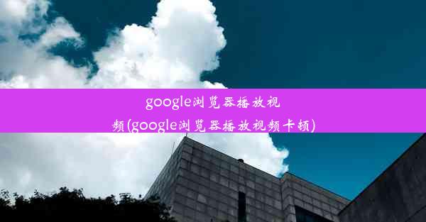 google浏览器播放视频(google浏览器播放视频卡顿)