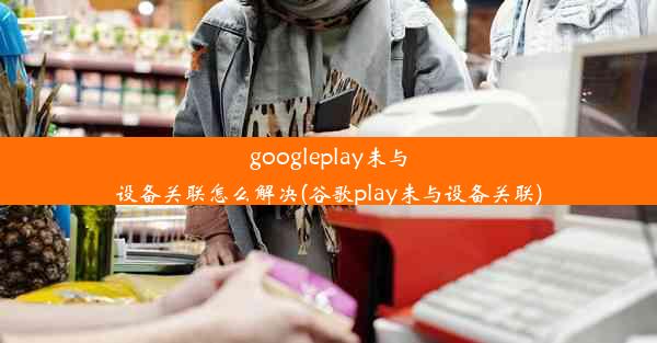 googleplay未与设备关联怎么解决(谷歌play未与设备关联)