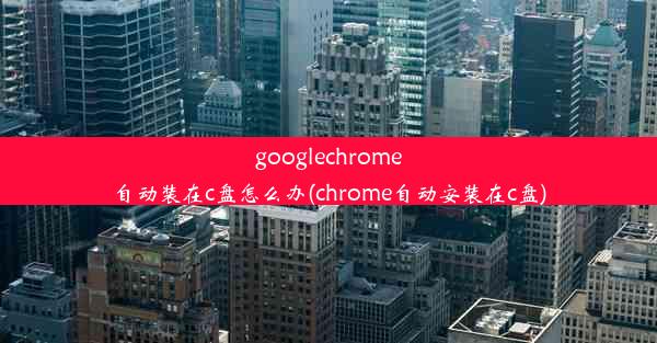 googlechrome自动装在c盘怎么办(chrome自动安装在c盘)