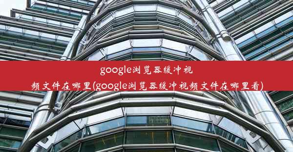 google浏览器缓冲视频文件在哪里(google浏览器缓冲视频文件在哪里看)