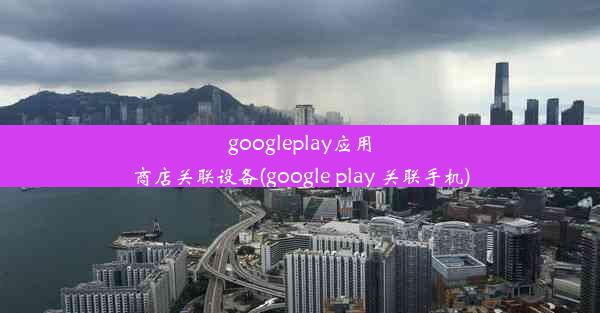 googleplay应用商店关联设备(google play 关联手机)