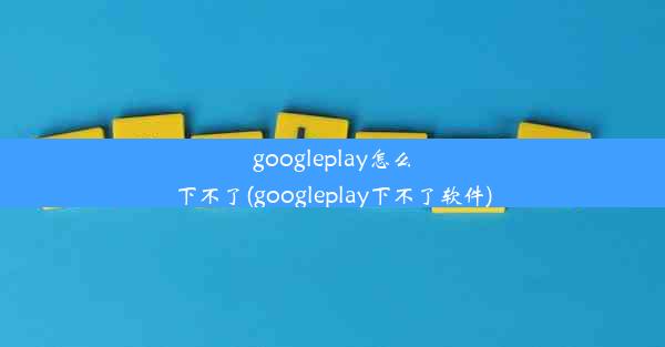 googleplay怎么下不了(googleplay下不了软件)