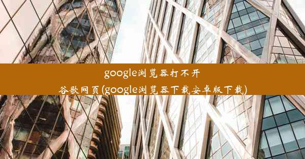 google浏览器打不开谷歌网页(google浏览器下载安卓版下载)