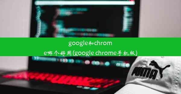 google和chrome哪个好用(google chrome手机版)