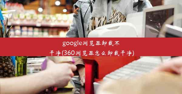 google浏览器卸载不干净(360浏览器怎么卸载干净)