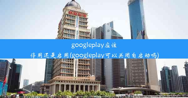 googleplay应该停用还是启用(googleplay可以关闭自启动吗)