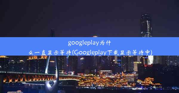 googleplay为什么一直显示等待(Googleplay下载显示等待中)