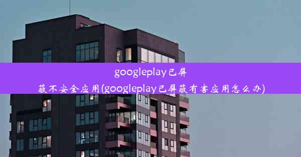 googleplay已屏蔽不安全应用(googleplay已屏蔽有害应用怎么办)