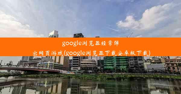 google浏览器经常弹出网页游戏(google浏览器下载安卓版下载)