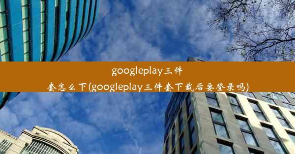 googleplay三件套怎么下(googleplay三件套下载后要登录吗)