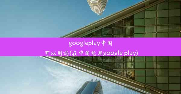 googleplay中国可以用吗(在中国能用google play)