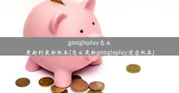 googleplay怎么更新到最新版本(怎么更新googleplay商店版本)