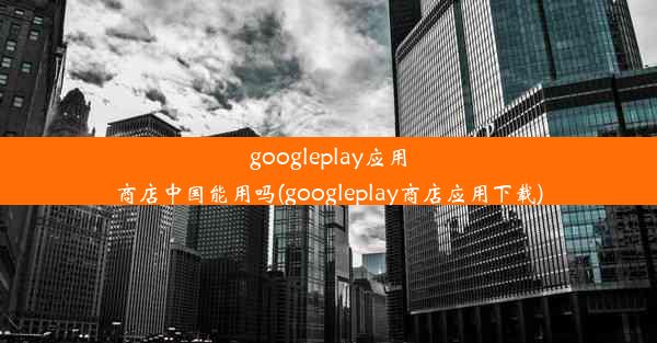 googleplay应用商店中国能用吗(googleplay商店应用下载)