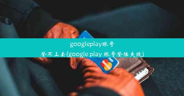 googleplay账号登不上去(google play 账号登陆失败)