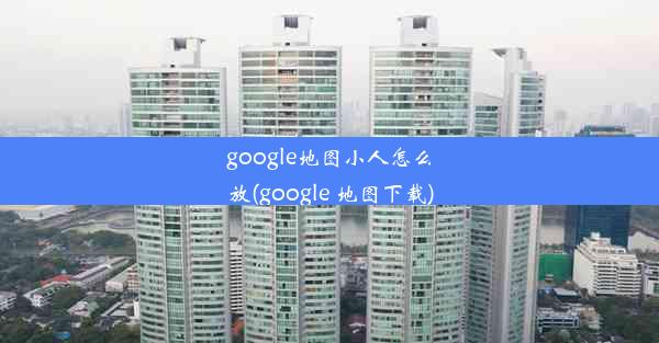 google地图小人怎么放(google 地图下载)