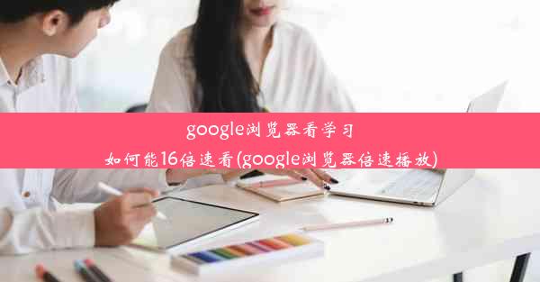 google浏览器看学习如何能16倍速看(google浏览器倍速播放)