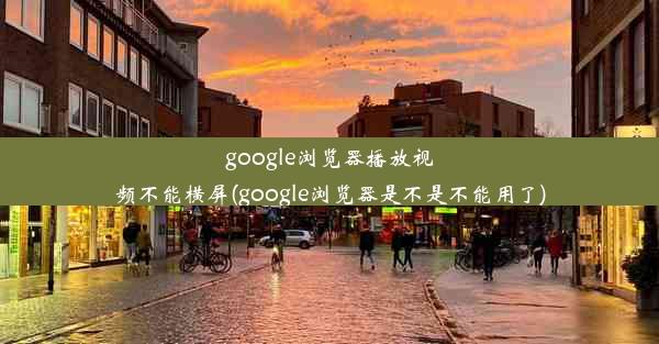 google浏览器播放视频不能横屏(google浏览器是不是不能用了)