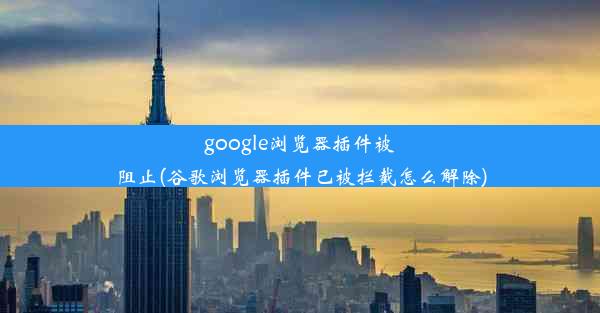 google浏览器插件被阻止(谷歌浏览器插件已被拦截怎么解除)