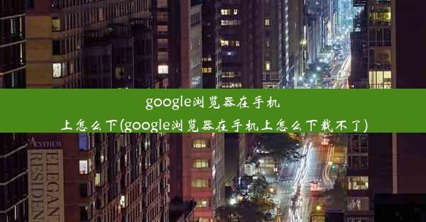 google浏览器在手机上怎么下(google浏览器在手机上怎么下载不了)