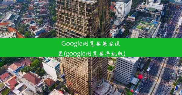 Google浏览器兼容设置(google浏览器手机版)