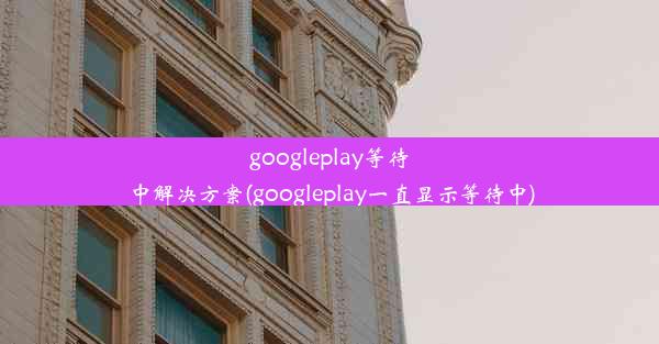 googleplay等待中解决方案(googleplay一直显示等待中)