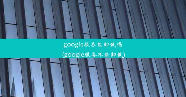 google服务能卸载吗(google服务不能卸载)