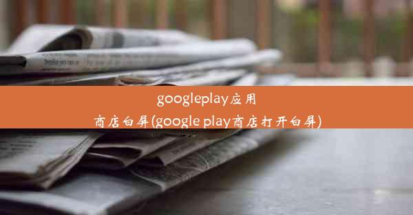 googleplay应用商店白屏(google play商店打开白屏)