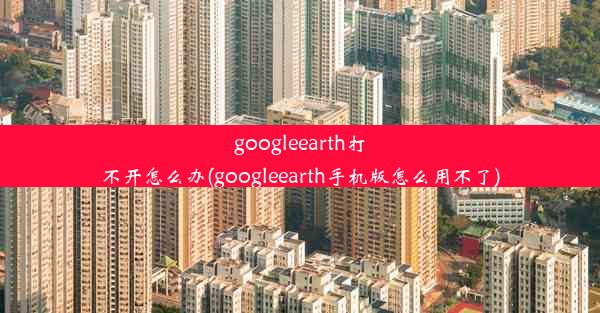 googleearth打不开怎么办(googleearth手机版怎么用不了)