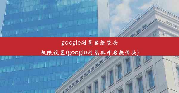 google浏览器摄像头权限设置(google浏览器开启摄像头)