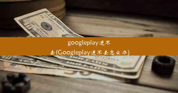 googleplay进不去(Googleplay进不去怎么办)