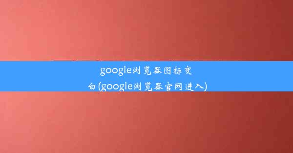 google浏览器图标变白(google浏览器官网进入)