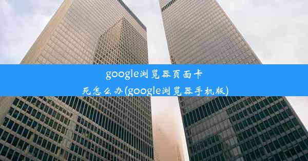 google浏览器页面卡死怎么办(google浏览器手机版)