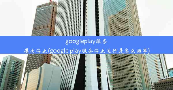 googleplay服务屡次停止(google play服务停止运行是怎么回事)