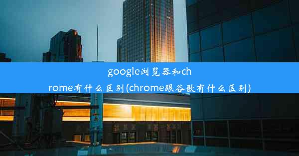 google浏览器和chrome有什么区别(chrome跟谷歌有什么区别)