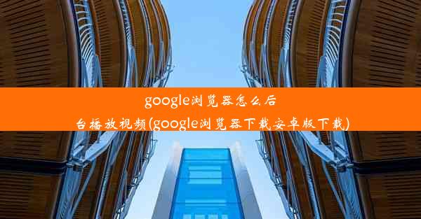 google浏览器怎么后台播放视频(google浏览器下载安卓版下载)