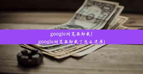 google浏览器卸载(google浏览器卸载了怎么还原)