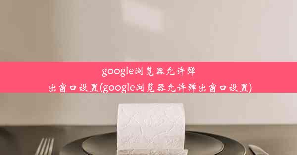 google浏览器允许弹出窗口设置(google浏览器允许弹出窗口设置)