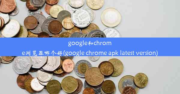 google和chrome浏览器哪个好(google chrome apk latest version)