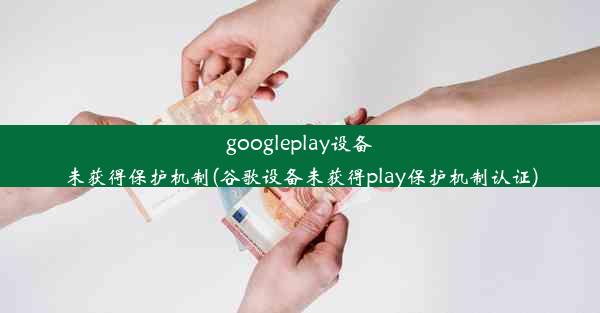 googleplay设备未获得保护机制(谷歌设备未获得play保护机制认证)