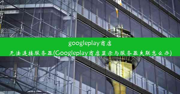 googleplay商店无法连接服务器(Googleplay商店显示与服务器失联怎么办)