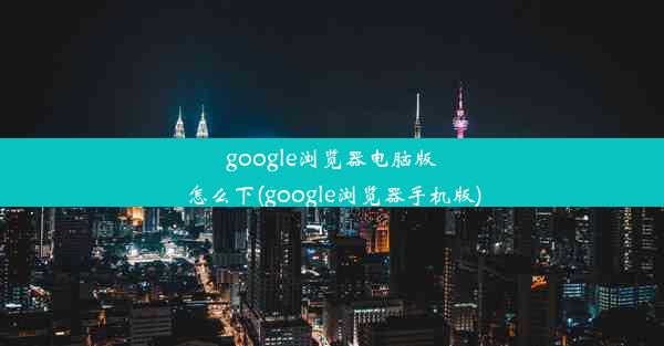 google浏览器电脑版怎么下(google浏览器手机版)